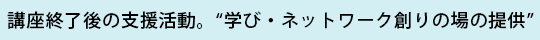 講座終了後の支援活動。“学び・ネットワーク創りの場の提供”